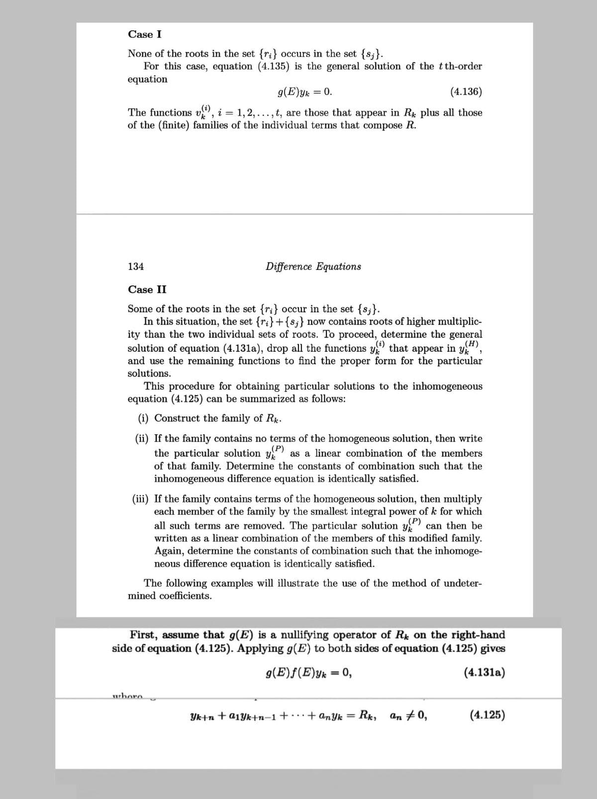 Case I
None of the roots in the set {ri} occurs in the set {s;}.
For this case, equation (4.135) is the general solution of the tth-order
equation
g(E)yk = 0.
(4.136)
The functions v", i = 1,2, ..., t, are those that appear in Rk plus all those
of the (finite) families of the individual terms that compose R.
134
Difference Equations
Case II
Some of the roots in the set {ri} occur in the set {s;}.
In this situation, the set {ri}+{s;}
ity than the two individual sets of roots. To proceed, determine the general
solution of equation (4.131a), drop all the functions y that appear in y,
and use the remaining functions to find the proper form for the particular
solutions.
now contains roots of higher multiplic-
This procedure for obtaining particular solutions to the inhomogeneous
equation (4.125) can be summarized as follows:
(i) Construct the family of Rk.
(ii) If the family contains no terms of the homogeneous solution, then write
the particular solution y
of that family. Determine the constants of combination such that the
inhomogeneous difference equation is identically satisfied.
(P)
as a linear combination of the members
(iii) If the family contains terms of the homogeneous solution, then multiply
each member of the family by the smallest integral power of k for which
all such terms are removed. The particular solution y can then be
written as a linear combination of the members of this modified family.
Again, determine the constants of combination such that the inhomoge-
neous difference equation is identically satisfied.
The following examples will illustrate the use of the method of undeter-
mined coefficients.
First, assume that g(E) is a nullifying operator of R on the right-hand
side of equation (4.125). Applying g(E) to both sides of equation (4.125) gives
g(E)f(E)yk = 0,
(4.131a)
%3D
wbore
Yk+n
a1Yk+n–1 + + anyk =
Rk,
an #0,
(4.125)
