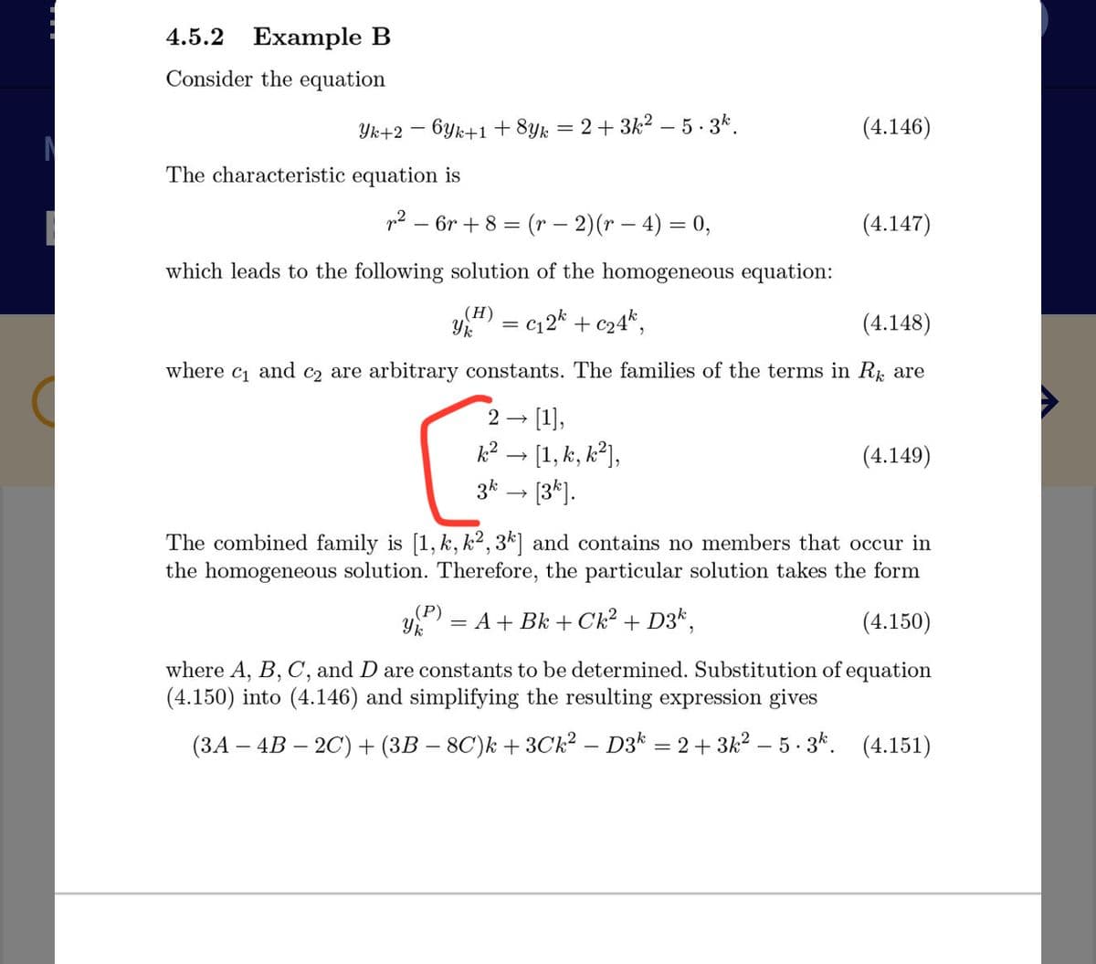 4.5.2 Example B
Consider the equation
Yk+2 – 6yk+1 + 8yk
2+ 3k2 – 5. 3k.
(4.146)
The characteristic equation is
p2 – 6r + 8 = (r – 2)(r – 4) = 0,
(4.147)
which leads to the following solution of the homogeneous equation:
(H)
Y = c12* + c24*,
(4.148)
where c and c2 are arbitrary constants. The families of the terms in R are
- [1],
k? - [1, k, k?],
3k – [3*].
(4.149)
The combined family is [1, k, k2, 3k] and contains no members that occur in
the homogeneous solution. Therefore, the particular solution takes the form
(P)
y = A+ Bk + Ck² + D3k,
(4.150)
where A, B, C, and D are constants to be determined. Substitution of equation
(4.150) into (4.146) and simplifying the resulting expression gives
(3A – 4B – 2C) + (3B – 8C')k + 3Ck? – D3k = 2 + 3k2 – 5 · 3k.
(4.151)
