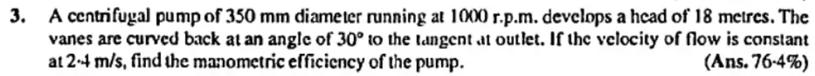 3. A centrifugal pump of 350 mm diameter running at 1000 r.p.m. devclops a hcad of 18 metres. The
vanes are curved back at an angle of 30° to the langent at outlet. If the velocity of flow is constant
at 2-4 m/s, find the manometric efficiency of the pump.
(Ans. 76-4%)
