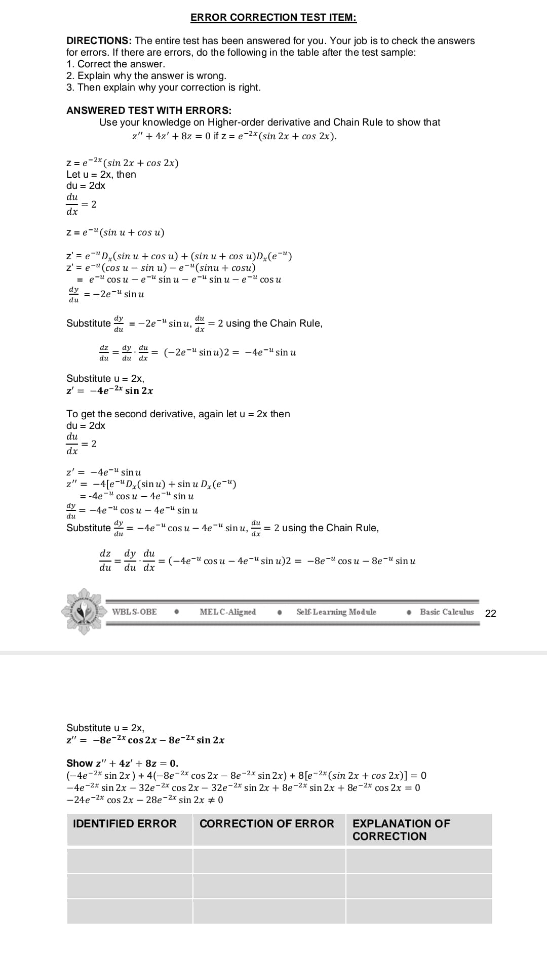 ERROR CORRECTION TEST ITEM:
DIRECTIONS: The entire test has been answered for you. Your job is to check the answers
for errors. If there are errors, do the following in the table after the test sample:
1. Correct the answer.
2. Explain why the answer is wrong.
3. Then explain why your correction is right.
ANSWERED TEST WITH ERRORS:
Use your knowledge on Higher-order derivative and Chain Rule to show that
z" + 4z' + 8z = 0 if z = e-2x (sin 2x + cos 2x).
-2x (sin 2x + cos 2x)
Z = e
Let u = 2x, then
du = 2dx
du
= 2
dx
Z = e-"(sin u + cos u)
z'%3D е"Dx(siп и + сos u) + (sin u + cos u)Dx(e"")
z'%3Dе-"(сos и - sin u) — е-" (sinu + cosuи)
в е-и сos u — е-и sin u — е-И sin u — е-И сos u
dy
— -2е и sin u
du
dy
— -2е И sinu,
du
du
Substitute
= 2 using the Chain Rule,
dx
dz
dy du
(-2е-u sin u)2 3D —4е-и sin и
%3D
%3D
du
du dx
Substitute u = 2x,
z' = -4e-2x sin 2x
To get the second derivative, again let u = 2x then
du = 2dx
du
= 2
dx
z' = -4e-u sin u
z" = -4[e-uDx(sin u) + sin u Dz(e-")
3 -4e " сos и — 4е И sin и
dy
— —4е и соs u — 4e-u sin u
du
dy
Substitute
du
du
4e-" cos u – 4e-u sin u,
= 2 using the Chain Rule,
dx
dz
dy du
3D (-4e и соs и — 4e-u sin u)2 — —8e-и cos u — 8e-u sin u
du
du dx
WBLS-OBE
MELC-Aligned
Self-Learning Module
Basic Calculus
22
Substitute u = 2x,
z" = -8e-2x cos 2x – 8e-2x sin 2x
Show z" + 4z' + 8z = 0.
(-4e-2x sin 2x) + 4(-8e-2x cos 2x – 8e-2x sin 2x) + 8[e-2x (sin 2x + cos 2x)] = 0
-4e-2x sin 2x – 32e-2x cos 2x – 32e-2x sin 2x + 8e-2x sin 2x + 8e-2x cos 2x = 0
-24e-2x cos 2x – 28e-2x sin 2x + 0
IDENTIFIED ERROR
CORRECTION OF ERROR
EXPLANATION OF
CORRECTION
