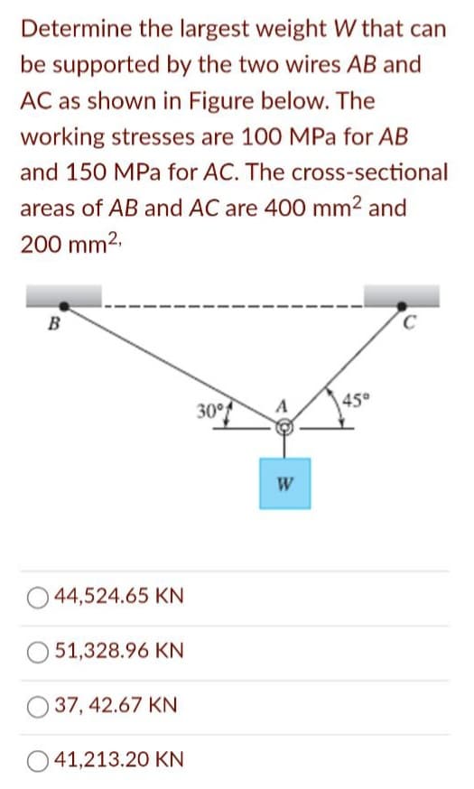 Determine the largest weight W that can
be supported by the two wires AB and
AC as shown in Figure below. The
working stresses are 100 MPa for AB
and 150 MPa for AC. The cross-sectional
areas of AB and AC are 400 mm² and
200 mm2.
B
45°
30°
W
O 44,524.65 KN
51,328.96 KN
37, 42.67 KN
41,213.20 KN
