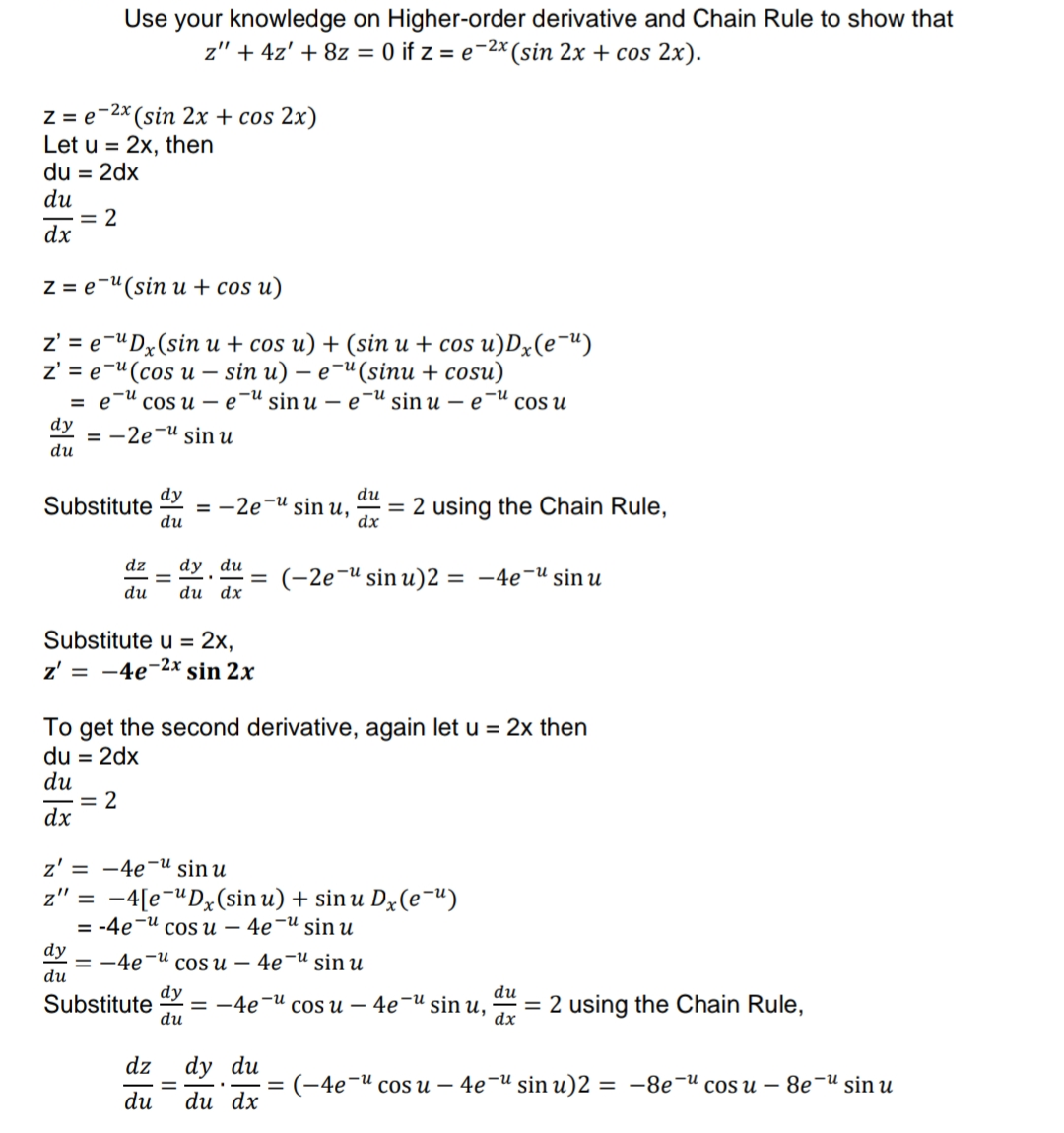 Use your knowledge on Higher-order derivative and Chain Rule to show that
z" + 4z' + 8z = 0 if z = e-2x (sin 2x + cos 2x).
Z = e-2x (sin 2x + cos 2x)
Let u = 2x, then
du = 2dx
du
= 2
dx
Z = e-"(sin u + cos u)
z'%3Dе"Dx(sin и + cos u) + (sin и + cos u)Dx(е ")
z'%3Dе " (сos u — sin u) — е (sinu + cosu)
coS и — е "и sin u — e"u sin u — e"и cos u
dy
= -2e¬u sin u
du
dy
= -2e¬u sin u,
du
du
Substitute
= 2 using the Chain Rule,
dx
dz
dy du
(-2e¬" sin u)2 = -4e¬u sin u
du
du dx
Substitute u = 2x,
z' = -4e-2x sin 2x
To get the second derivative, again let u = 2x then
du = 2dx
du
= 2
dx
z' = -4e-u sin u
-4[e-"Dx(sin u) + sin u Dx(e¬u)
3 -4е И cos и — 4е -И sin u
z" =
dy
— — 4е и соs и — 4e-U sin u
du
dy
= -4e-u
du
Substitute
cOS и — 4e"u sin u,
= 2 using the Chain Rule,
dx
du
dz
dy du
(-4е " cos u — 4е И sin u)2 3D —8е И сosu — 8e u sin u
du
du dx
