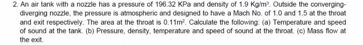 2. An air tank with a nozzle has a pressure of 196.32 KPa and density of 1.9 Kg/m³. Outside the converging-
diverging nozzle, the pressure is atmospheric and designed to have a Mach No. of 1.0 and 1.5 at the throat
and exit respectively. The area at the throat is 0.11m2. Calculate the following: (a) Temperature and speed
of sound at the tank. (b) Pressure, density, temperature and speed of sound at the throat. (c) Mass flow at
the exit.
