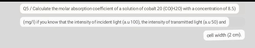 Q5/ Calculate the molar absorption coefficient of a solution of cobalt 20 (CO(H20) with a concentration of 8.5)
(mg/I) if you know that the intensity of incident light (a.u 100), the intensity of transmitted light (a.u 50) and
cell width (2 cm).
