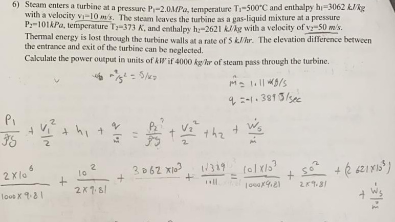 6) Steam enters a turbine at a pressure P-2.0MPA, temperature T1=500°C and enthalpy hi=3062 kJ/kg
with a velocity Vi=10 m/s. The steam leaves the turbine as a gas-liquid mixture at a pressure
P2=101kPa, temperature T2-373 K, and enthalpy ha=2621 kJ/kg with a velocity of v2-50 m/s.
Thermal energy is lost through the turbine walls at a rate of 5 kJ/hr. The elevation difference between
the entrance and exit of the turbine can be neglected.
Calculate the power output in units of kW if 4000 kg/hr of steam pass through the turbine.
%3D
4ニ-13815/5ec
Pi
thz +
6.
2Xla
メSo?
2K9.81
3062 x103
1389
10
+ é 621 X1s*)
!8א2
ll
rel 1o0ox4.21
looo X 9.81
2.
