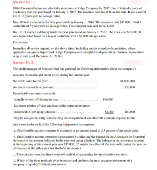 Question No : 1
E10-9 Presented below are selected transactions at Ridge Company for 2017. Jan. I Retired a piece of
machinery that was purchased on January 1, 2007. The machine cost S62,000 on that date. It had a useful
life of 10 years with no salvage value.
June 30 Sold a computer that was purchased on January 1, 2014. The computer cost $45,000, It had a
useful life of 5 years with no salvage value. The computer was sold for $14,000.
Dec. 31 Discarded a delivery truck that was purchased on January 1, 2013. The truck cost $33,000. It
was depreciated based on a 6-year useful life with a $3,000 salvage value.
Instructions
Journalize all entries required on the above dates, including entries to update depreciation, where
applicable, on assets disposed of. Ridge Company uses straight-line depreciation. (Assume depreciation
is up to date as of December 31, 2016.)
Question No 2:
The credit manager of Montour Fuel has gathered the following information about the company's
accounts receivable and credit losses during the curent year:
Net credit sales for the year..
S8,000,000
Accounts receivable at year-end .
1,750,000
Uncollectible accounts receivable:
Actually written off during the year..
$96,000
Estimated portion of year-end receivables expecied to prove
uncollectible (per aging schedule)..
84.000
180,000
Prepare one journal entry summarizing the recognition of uncollectible accounts expense for the
entire year under each of the following independent assumptions:
a. Uncollectible accounts expense is estimated at an amount equal to 3.5 percent of net credit sales.
b. Uncollectible accounts expense is recognized by adjusting the balance in the Allowance for Doubtful
Accounts to the amount indicated in the year-end aging schedule. The balance in the allowance account
at the beginning of the current year was 35,000. (Consider the effect of the write-offs during the year on
the balance in the Allowance for Doubtful Accounts.)
c. The company uses the direct write-off method of accounting for uncollectible accounts.
d. Which of the three methods gives investors and creditors the most accurate assessment of a
company's liquidity? Defend your answer.
