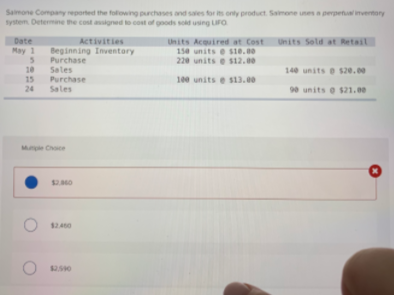 Samone Company reported the following purchases and sales for its onty product. Saimone unes a perpetual mventory
system Determine the cost assigned to cost of goods sold using LIFO
Date
Activities
Units Sold at Retail
Units Acquired at Cost
150 units e sie.00
220 units e s12.00
May 1
Beginning Inventory
Purchase
Sales
Purchase
10
140 units e s20.00
15
100 units e s13.00
24
Sales
90 units e s21.00
Mple Choce
$2.0
$2.460
