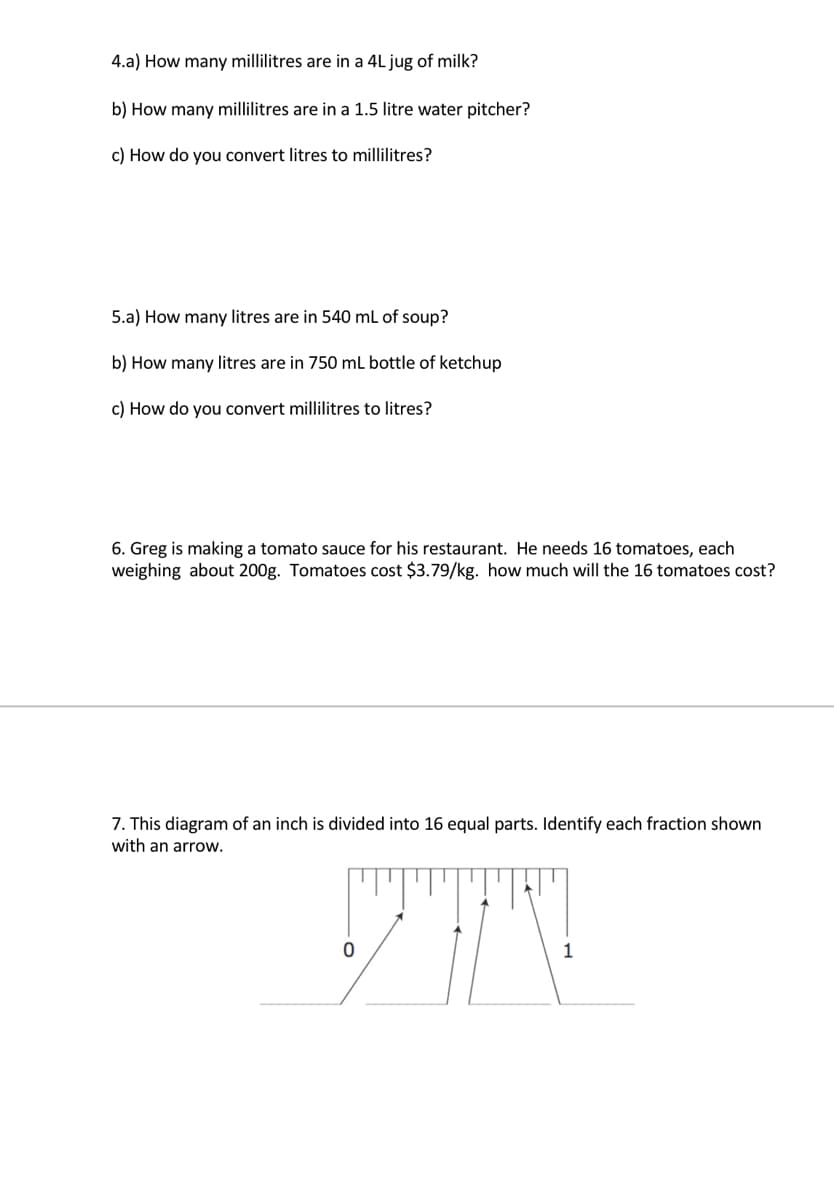 4.a) How many millilitres are in a 4L jug of milk?
b) How many millilitres are in a 1.5 litre water pitcher?
c) How do you convert litres to millilitres?
5.a) How many litres are in 540 mL of soup?
b) How many litres are in 750 mL bottle of ketchup
c) How do you convert millilitres to litres?
6. Greg is making a tomato sauce for his restaurant. He needs 16 tomatoes, each
weighing about 200g. Tomatoes cost $3.79/kg. how much will the 16 tomatoes cost?
7. This diagram of an inch is divided into 16 equal parts. Identify each fraction shown
with an arrow.
1
