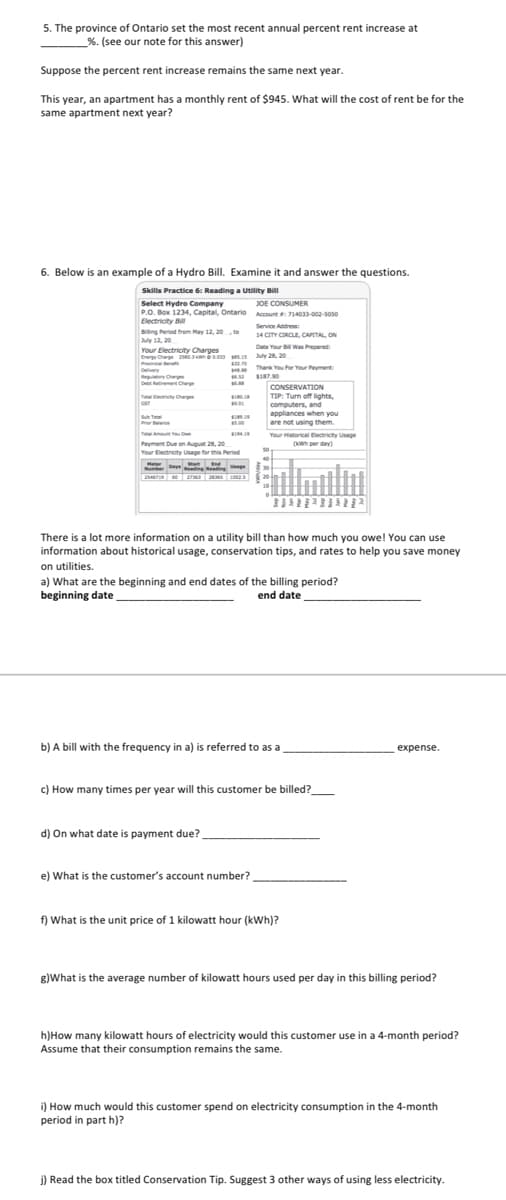 5. The province of Ontario set the most recent annual percent rent increase at
%. (see our note for this answer)
Suppose the percent rent increase remains the same next year.
This year, an apartment has a monthly rent of $945. What will the cost of rent be for the
same apartment next year?
6. Below is an example of a Hydro Bill. Examine it and answer the questions.
Skills Practice 6: Reading a Utility Bill
Select Hydro Company
JOE CONSUMER
P
P.O. Box 1234, Capital, Ontario Account 714033-002-soso
Electricity Bill
Biing Peried from May 12, 20, to
Service Addres
14 CITY CIRCLE, CAPETAL, ON
July 12, 20
Date Your B Was Prepared:
Your Electricity Charges
Ee Car ss y 28, 20
Pvn
Thank You For Your Peyment
ey Ch
De etement Cher
SI87.90
CONSERVATION
TIP: Turn off lights,
computers, and
appliances when you
are not using them.
T rty Or
SI
Su T
Pror ne
5.00
Tt Amut
Payment Due on August 28, 20
Your Electricity Usage for this Period
SI
Your Hstorical Dectricity Usage
(wwh per day)
Het ge
art
There is a lot more information on a utility bill than how much you owe! You can use
information about historical usage, conservation tips, and rates to help you save money
on utilities.
a) What are the beginning and end dates of the billing period?
beginning date
end date
b) A bill with the frequency in a) is referred to as a
expense.
c) How many times per year will this customer be billed?
d) On what date is payment due?
e) What is the customer's account number?
f) What is the unit price of 1 kilowatt hour (kWh)?
8)What is the average number of kilowatt hours used per day in this billing period?
h)How many kilowatt hours of electricity would this customer use in a 4-month period?
Assume that their consumption remains the same.
i) How much would this customer spend on electricity consumption in the 4-month
period in part h)?
j) Read the box titled Conservation Tip. Suggest 3 other ways of using less electricity.
