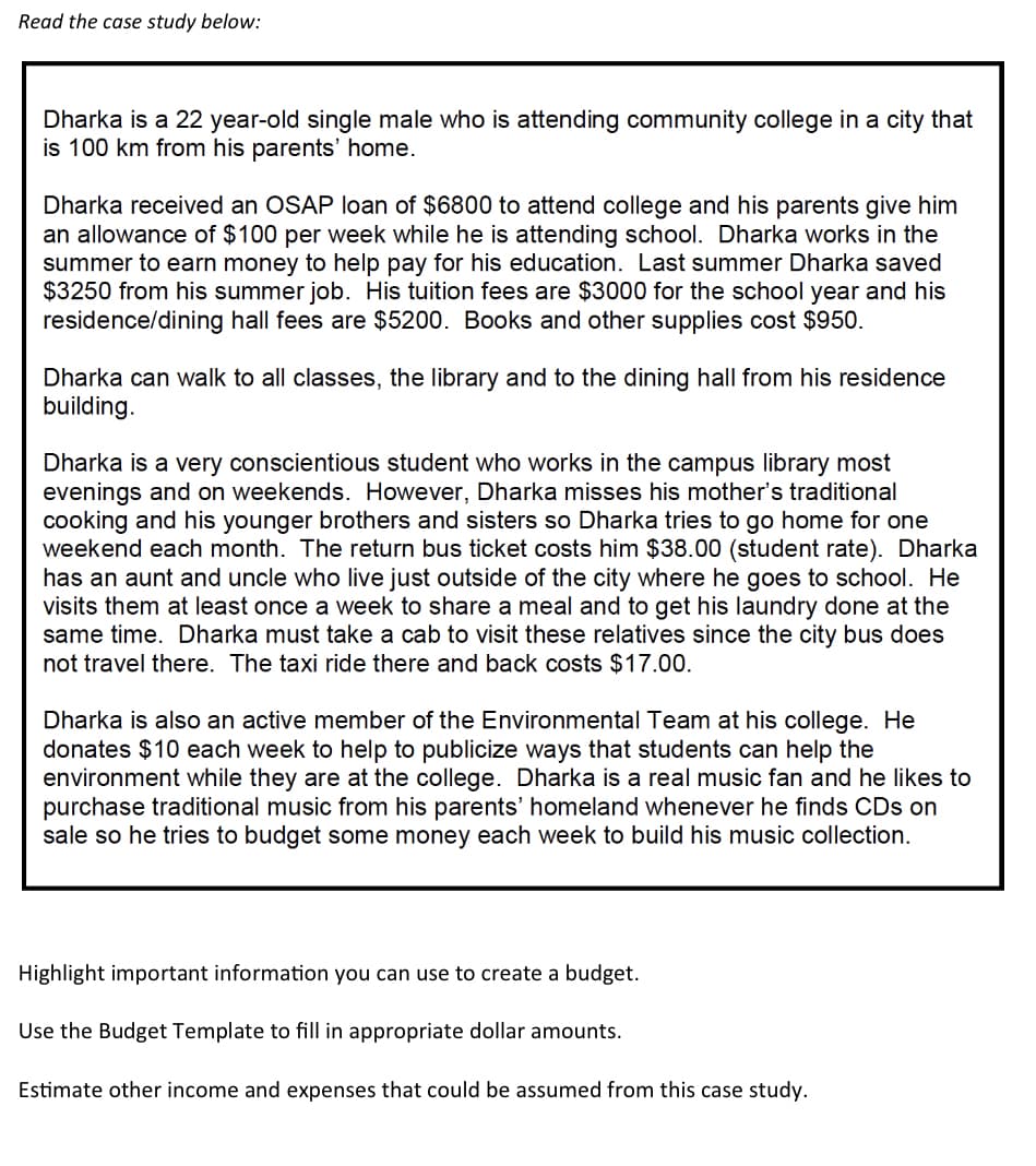 Read the case study below:
Dharka is a 22 year-old single male who is attending community college in a city that
is 100 km from his parents' home.
Dharka received an OSAP loan of $6800 to attend college and his parents give him
an allowance of $100 per week while he is attending school. Dharka works in the
summer to earn money to help pay for his education. Last summer Dharka saved
$3250 from his summer job. His tuition fees are $3000 for the school year and his
residence/dining hall fees are $5200. Books and other supplies cost $950.
Dharka can walk to all classes, the library and to the dining hall from his residence
building.
Dharka is a very conscientious student who works in the campus library most
evenings and on weekends. However, Dharka misses his mother's traditional
cooking and his younger brothers and sisters so Dharka tries to go home for one
weekend each month. The return bus ticket costs him $38.00 (student rate). Dharka
has an aunt and uncle who live just outside of the city where he goes to school. He
visits them at least once a week to share a meal and to get his laundry done at the
same time. Dharka must take a cab to visit these relatives since the city bus does
not travel there. The taxi ride there and back costs $17.00.
Dharka is also an active member of the Environmental Team at his college. He
donates $10 each week to help to publicize ways that students can help the
environment while they are at the college. Dharka is a real music fan and he likes to
purchase traditional music from his parents' homeland whenever he finds CDs on
sale so he tries to budget some money each week to build his music collection.
Highlight important information you can use to create a budget.
Use the Budget Template to fill in appropriate dollar amounts.
Estimate other income and expenses that could be assumed from this case study.
