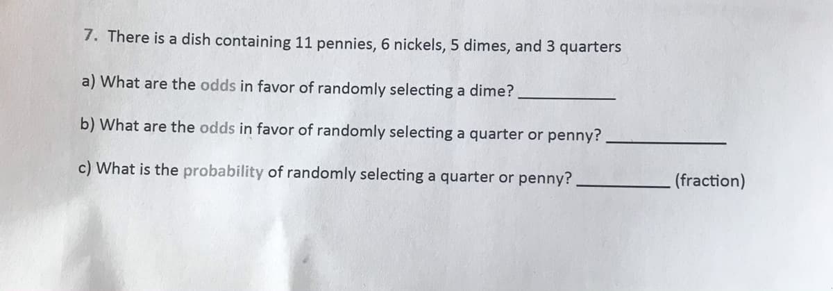 7. There is a dish containing 11 pennies, 6 nickels, 5 dimes, and 3 quarters
a) What are the odds in favor of randomly selecting a dime?
b) What are the odds in favor of randomly selecting a quarter or penny?
c) What is the probability of randomly selecting a quarter or penny?
(fraction)
