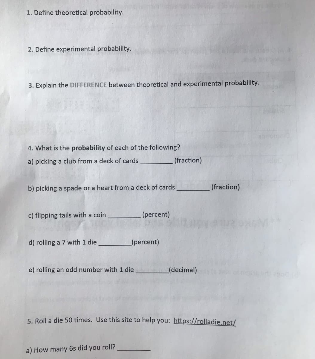 1. Define theoretical probability.
2. Define experimental probability.
3. Explain the DIFFERENCE between theoretical and experimental probability.
4. What is the probability of each of the following?
a) picking a club from a deck of cards
(fraction)
b) picking a spade or a heart from a deck of cards
(fraction)
c) flipping tails with a coin
(percent)
d) rolling a 7 with 1 die
(percent)
e) rolling an odd number with 1 die
(decimal)
5. Roll a die 50 times. Use this site to help you: https://rolladie.net/
a) How many 6s did you roll?
