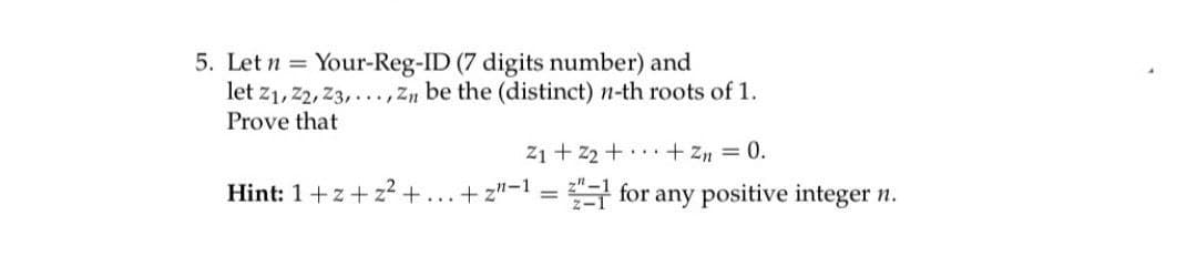 5. Let n Your-Reg-ID (7 digits number) and
=
let Z1, Z2, Z3,..., Zn be the (distinct) n-th roots of 1.
Prove that
Hint: 1+z+ z² +
...
Z1 + Z₂ + ... + Zn = 0.
+z"-1=2
for any positive integer n.