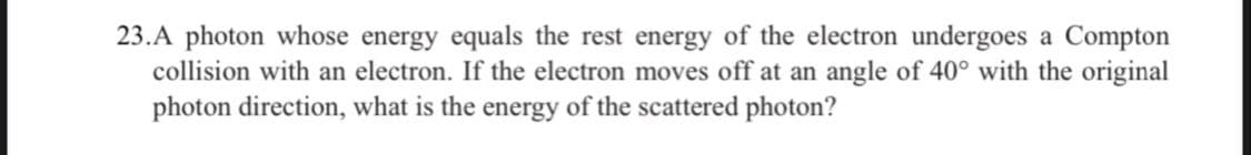 23.A photon whose energy equals the rest energy of the electron undergoes a Compton
collision with an electron. If the electron moves off at an angle of 40° with the original
photon direction, what is the energy of the scattered photon?
