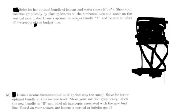 Solve for her optimal bundle of lemons and water shows (1*, w*). Show your
solution graphically by placing lemons on the horizontal axis and water on the
vertical axis. Label Diane's optimal bundle as bundle "A" and be sure to label
all intercepts of the budget line.
(d)
Diane's income increases to m' = 60 (prices stay the same). Solve for her ne
optimal bundle at this income level. Show your solution graphically, labeli
the new bundle as "B" and label all intercepts associated with the new bud
line. Based on your answer, are lemons a normal or inferior good?