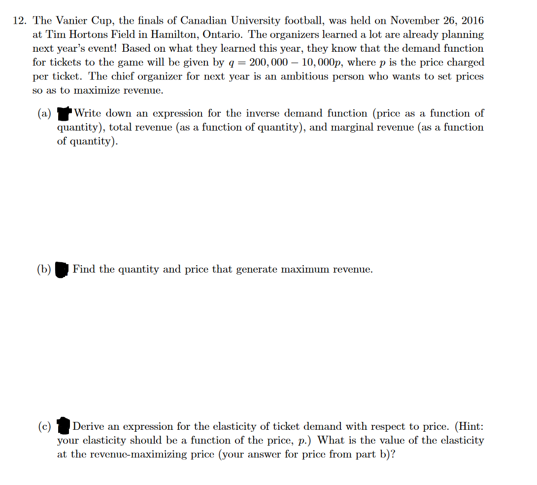 12. The Vanier Cup, the finals of Canadian University football, was held on November 26, 2016
at Tim Hortons Field in Hamilton, Ontario. The organizers learned a lot are already planning
next year's event! Based on what they learned this year, they know that the demand function
for tickets to the game will be given by q = 200, 000 - 10, 000p, where p is the price charged
per ticket. The chief organizer for next year is an ambitious person who wants to set prices
so as to maximize revenue.
(b)
Write down an expression for the inverse demand function (price as a function of
quantity), total revenue (as a function of quantity), and marginal revenue (as a function
of quantity).
Find the quantity and price that generate maximum revenue.
(c) Derive an expression for the elasticity of ticket demand with respect to price. (Hint:
your elasticity should be a function of the price, p.) What is the value of the elasticity
at the revenue-maximizing price (your answer for price from part b)?