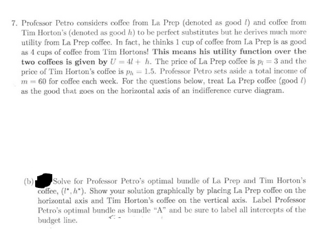 7. Professor Petro considers coffee from La Prep (denoted as good I) and coffee from
Tim Horton's (denoted as good h) to be perfect substitutes but he derives much more
utility from La Prep coffee. In fact, he thinks 1 cup of coffee from La Prep is as good
as 4 cups of coffee from Tim Hortons! This means his utility function over the
two coffees is given by U = 4l +h. The price of La Prep coffee is p = 3 and the
price of Tim Horton's coffee is pa 1.5. Professor Petro sets aside a total income of
m = 60 for coffee each week. For the questions below, treat La Prep coffee (good !)
as the good that goes on the horizontal axis of an indifference curve diagram.
(b) Solve for Professor Petro's optimal bundle of La Prep and Tim Horton's
coffee, (, h"). Show your solution graphically by placing La Prep coffee on the
horizontal axis and Tim Horton's coffee on the vertical axis. Label Professor
Petro's optimal bundle as bundle "A" and be sure to label all intercepts of the
budget line.