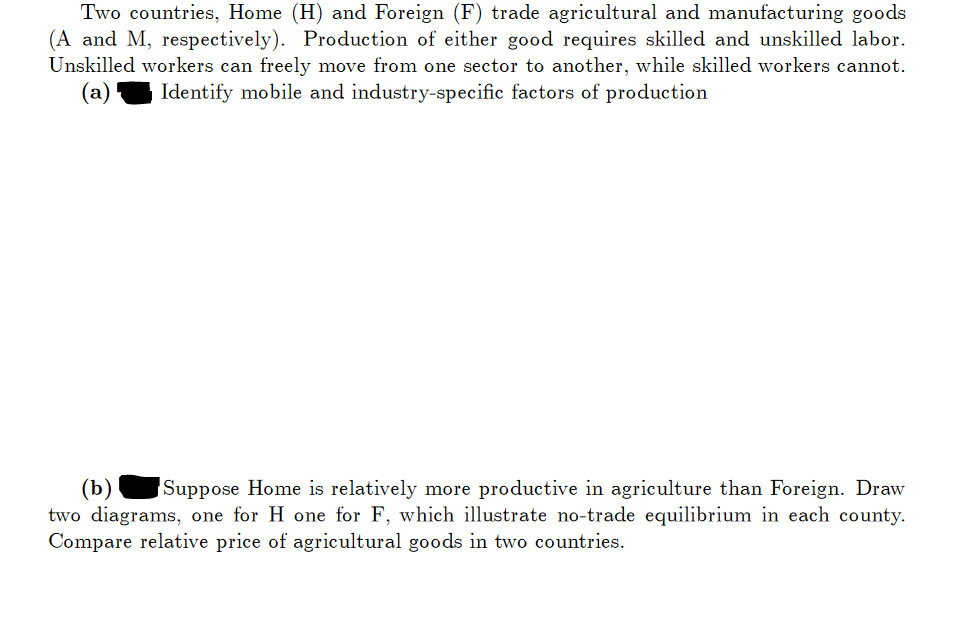 Two countries, Home (H) and Foreign (F) trade agricultural and manufacturing goods
(A and M, respectively). Production of either good requires skilled and unskilled labor.
Unskilled workers can freely move from one sector to another, while skilled workers cannot.
Identify mobile and industry-specific factors of production
(b)
Suppose Home is relatively more productive in agriculture than Foreign. Draw
two diagrams, one for H one for F, which illustrate no-trade equilibrium in each county.
Compare relative price of agricultural goods in two countries.