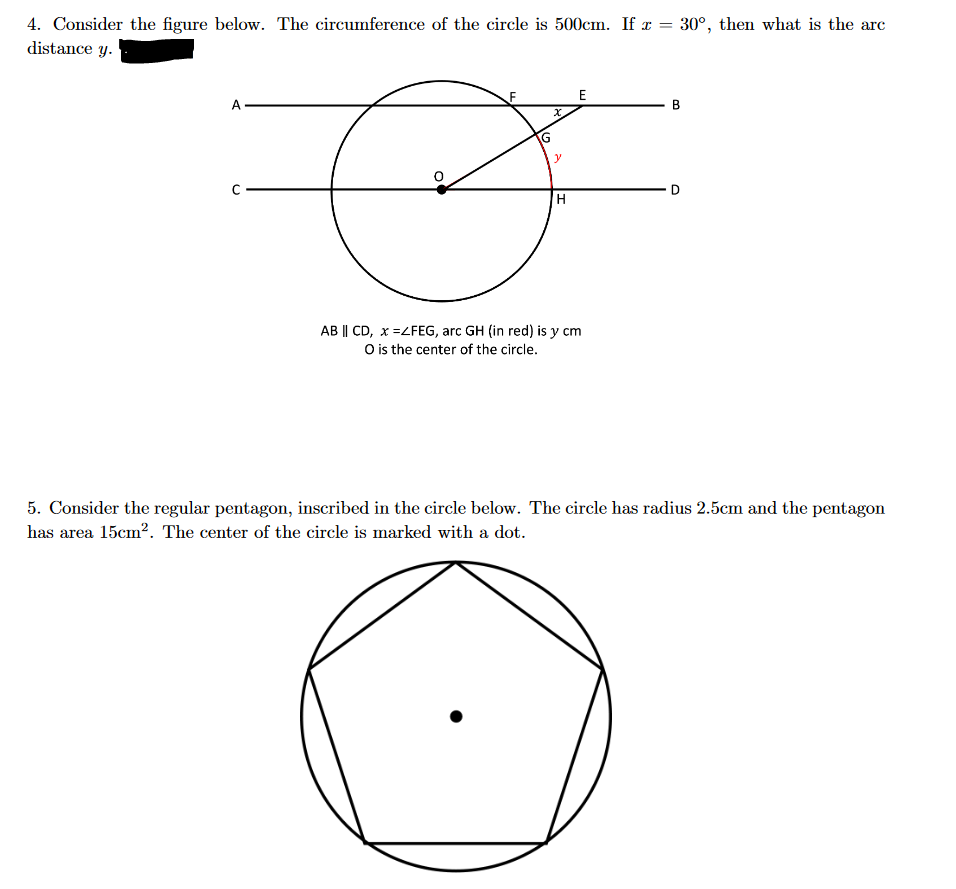 4. Consider the figure below. The circumference of the circle is 500cm. If x
distance y.
A
= 30°, then what is the arc
E
G
F
H
AB || CD, x =ZFEG, arc GH (in red) is y cm
O is the center of the circle.
B
D
5. Consider the regular pentagon, inscribed in the circle below. The circle has radius 2.5cm and the pentagon
has area 15cm². The center of the circle is marked with a dot.