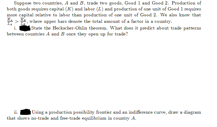 Suppose two countries, A and B, trade two goods, Good 1 and Good 2. Production of
both goods requires capital (K) and labor (L) and production of one unit of Good 1 requires
more capital relative to labor than production of one unit of Good 2. We also know that
ΚΑ > KB, where upper bars denote the total amount of a factor in a country.
LB
LA
State the Heckscher-Ohlin theorem. What does it predict about trade patterns
between countries A and B once they open up for trade?
ii. Using a production possibility frontier and an indifference curve, draw a diagram
that shows no-trade and free-trade equilibrium in country A.