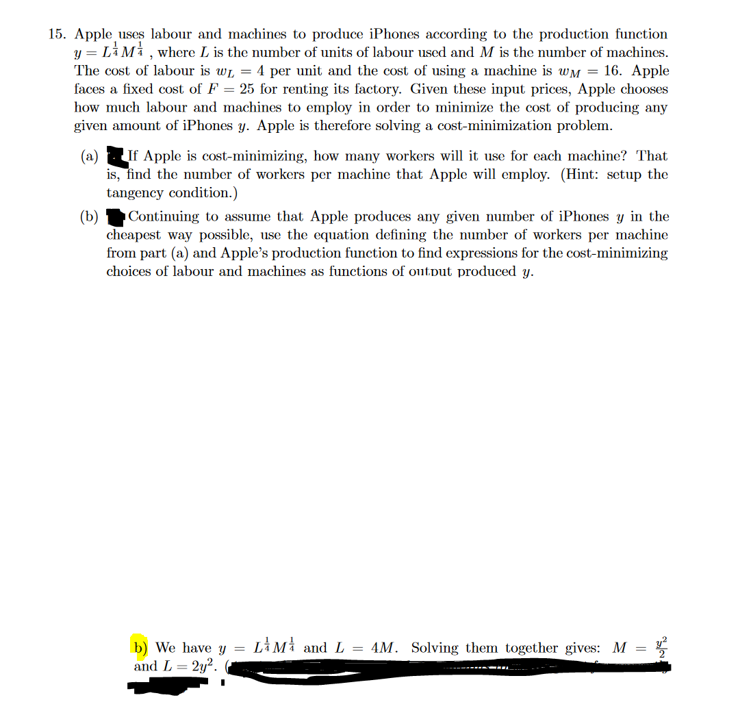 15. Apple uses labour and machines to produce iPhones according to the production function
y = LM, where L is the number of units of labour used and M is the number of machines.
The cost of labour is w₁ = 4 per unit and the cost of using a machine is wM = 16. Apple
faces a fixed cost of F = 25 for renting its factory. Given these input prices, Apple chooses
how much labour and machines to employ in order to minimize the cost of producing any
given amount of iPhones y. Apple is therefore solving a cost-minimization problem.
(a) If Apple is cost-minimizing, how many workers will it use for each machine? That
is, find the number of workers per machine that Apple will employ. (Hint: setup the
tangency condition.)
(b)
Continuing to assume that Apple produces any given number of iPhones y in the
cheapest way possible, use the equation defining the number of workers per machine
from part (a) and Apple's production function to find expressions for the cost-minimizing
choices of labour and machines as functions of output produced y.
=
b) We have y LAMA and L = 4M. Solving them together gives: M
and L = 2y².