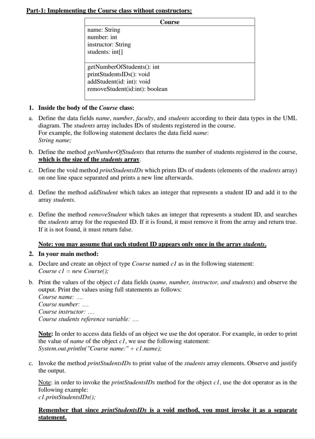 Part-1: Implementing the Course class without constructors:
Course
name: String
number: int
instructor: String
students: int[]
getNumberOfStudents(): int
printStudentsIDs(): void
addStudent(id: int): void
removeStudent(id:int): boolean
1. Inside the body of the Course class:
a.
Define the data fields name, number, faculty, and students according to their data types in the UML
diagram. The students array includes IDs of students registered in the course.
For example, the following statement declares the data field name:
String name;
b. Define the method getNumberOfStudents that returns the number of students registered in the course,
which is the size of the students array.
c. Define the void method printStudentsIDs which prints IDs of students (elements of the students array)
on one line space separated and prints a new line afterwards.
d. Define the method addStudent which takes an integer that represents a student ID and add it to the
array students.
e. Define the method removeStudent which takes an integer that represents a student ID, and searches
the students array for the requested ID. If it is found, it must remove it from the array and return true.
If it is not found, it must return false.
Note: you may assume that each student ID appears only once in the array students.
2. In your main method:
a. Declare and create an object of type Course named cl as in the following statement:
Course c1= new Course();
b. Print the values of the object cl data fields (name, number, instructor, and students) and observe the
output. Print the values using full statements as follows:
Course name: ....
Course number: ....
Course instructor: ....
Course students reference variable: ....
Note: In order to access data fields of an object we use the dot operator. For example, in order to print
the value of name of the object c1, we use the following statement:
System.out.println("Course name:" + c1.name);
c. Invoke the method printStudentsIDs to print value of the students array elements. Observe and justify
the output.
Note: in order to invoke the printStudentsIDs method for the object c1, use the dot operator as in the
following example:
c1.printStudentsIDs();
Remember that since printStudentsIDs is a void method, you must invoke it as a separate
statement.
