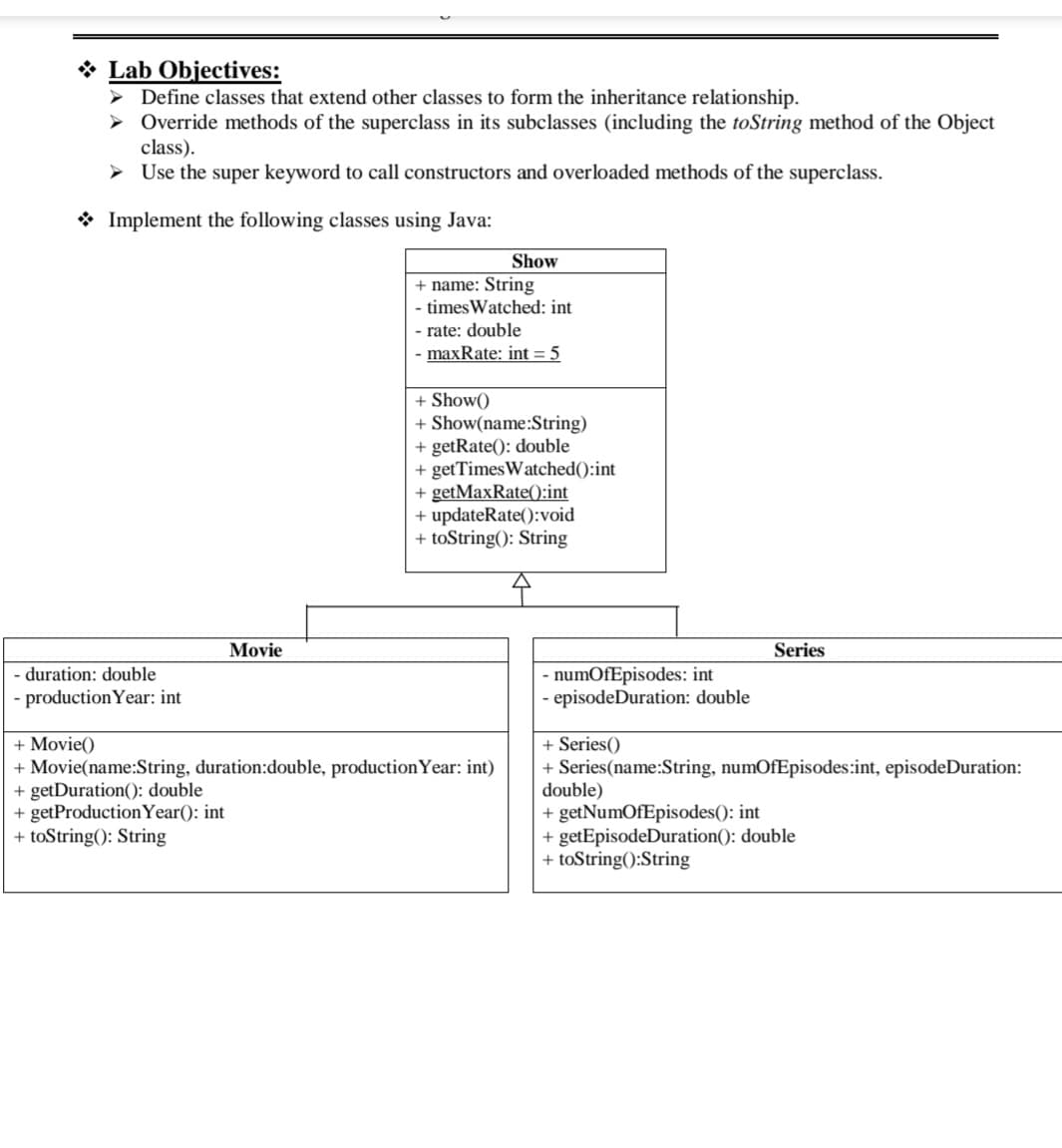 ❖ Lab Objectives:
➤ Define classes that extend other classes to form the inheritance relationship.
➤ Override methods of the superclass in its subclasses (including the toString method of the Object
class).
> Use the super keyword to call constructors and overloaded methods of the superclass.
Implement the following classes using Java:
- duration: double
- production Year: int
Movie
Show
+ name: String
- timesWatched: int
- rate: double
-maxRate: int = 5
+ Show()
+ Show(name:String)
+ getRate(): double
+ getTimesWatched():int
+ getMaxRate():int
+ updateRate():void
+ toString(): String
+ Movie()
+ Movie(name:String, duration:double, production Year: int)
+ getDuration(): double
+ getProduction Year(): int
+ toString(): String
- numOfEpisodes: int
- episodeDuration: double
Series
+ Series()
+ Series (name:String, numOfEpisodes:int, episode Duration:
double)
+ getNumOfEpisodes(): int
+getEpisodeDuration(): double
+ toString():String