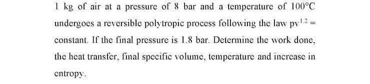 1 kg of air at a pressure of 8 bar and a temperature of 100°C
undergoes a reversible polytropic process following the law pv2=
constant. If the final pressure is 1.8 bar. Determine the work done,
the heat transfer, final specific volume, temperature and increase in
entropy.
