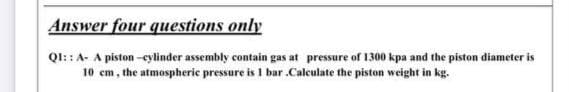 Answer four questions only
QI::A- A piston -eylinder assembly contain gas at pressure of 1300 kpa and the piston diameter is
10 cm, the atmospheric pressure is I bar .Calculate the piston weight in kg.
