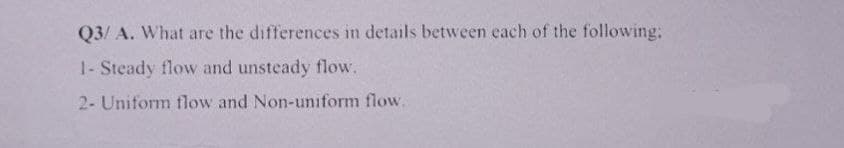 Q3/ A. What are the differences in details between each of the following:
1- Steady flow and unsteady flow.
2- Uniform flow and Non-uniform flow.