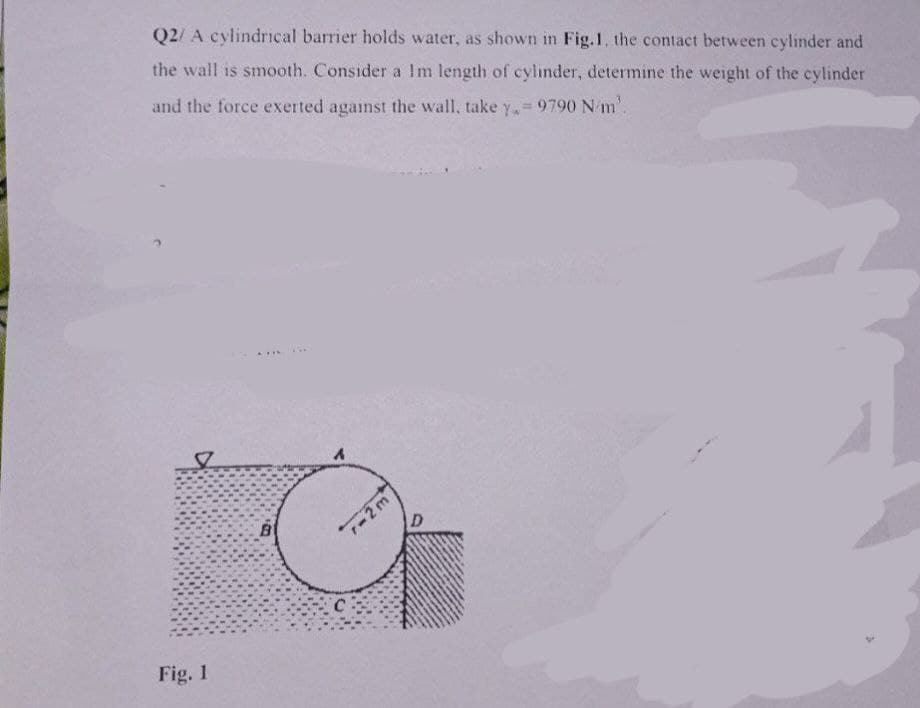 Q2/ A cylindrical barrier holds water, as shown in Fig.1, the contact between cylinder and
the wall is smooth. Consider a Im length of cylinder, determine the weight of the cylinder
and the force exerted against the wall, take y, = 9790 N/m³.
Fig. 1
TIL
...
r-2m