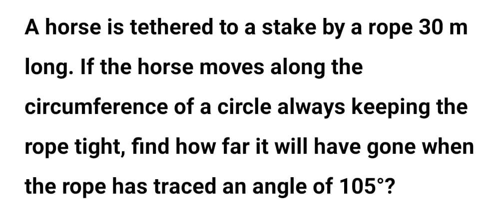 A horse is tethered to a stake by a rope 30 m
long. If the horse moves along the
circumference of a circle always keeping the
rope tight, find how far it will have gone when
the rope has traced an angle of 105°?
