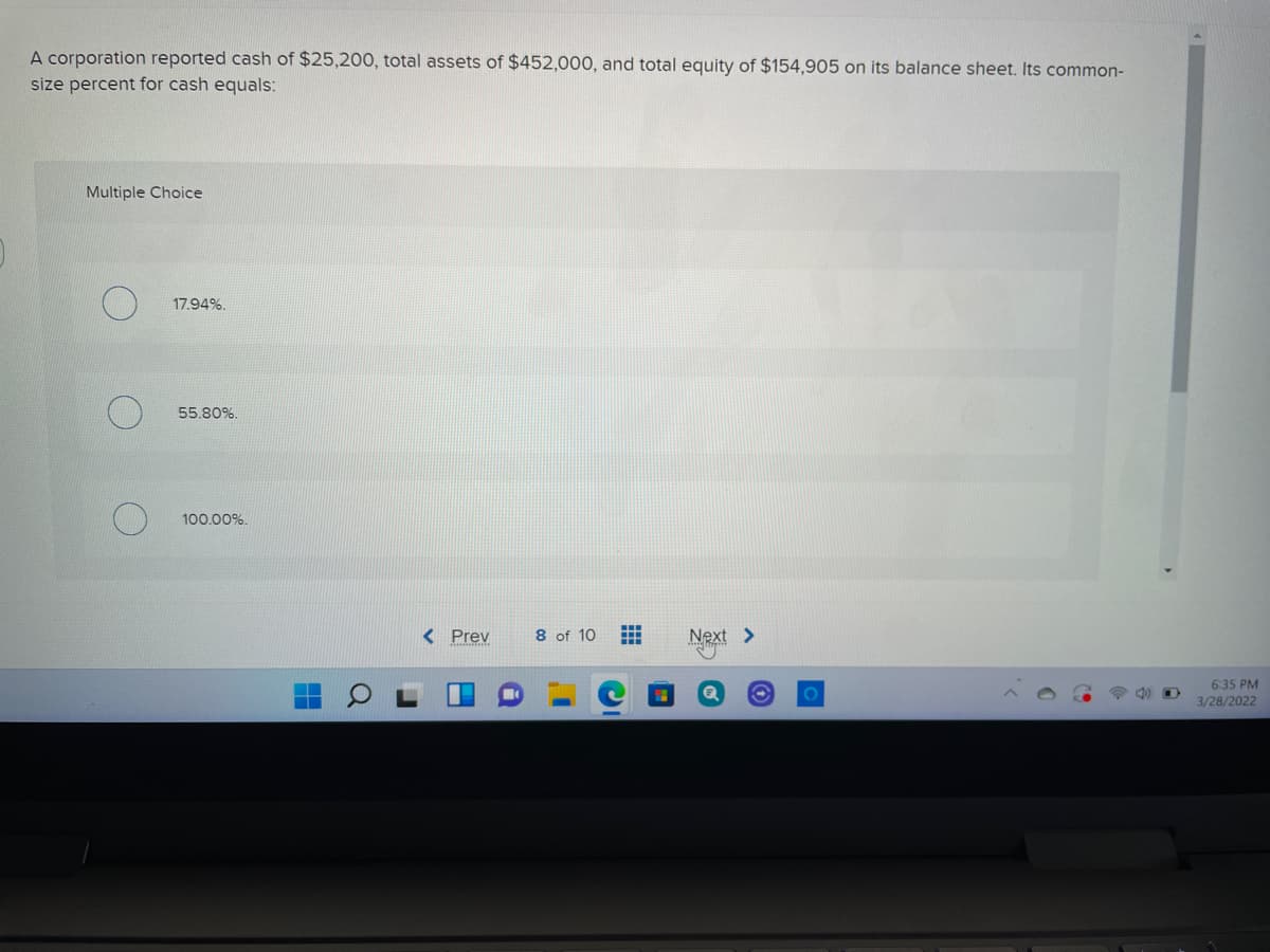 A corporation reported cash of $25,200, total assets of $452,000, and total equity of $154,905 on its balance sheet. Its common-
size percent for cash equals:
Multiple Choice
17.94%.
55.80%.
100.00%.
< Prev
8 of 10
Next >
6:35 PM
3/28/2022
