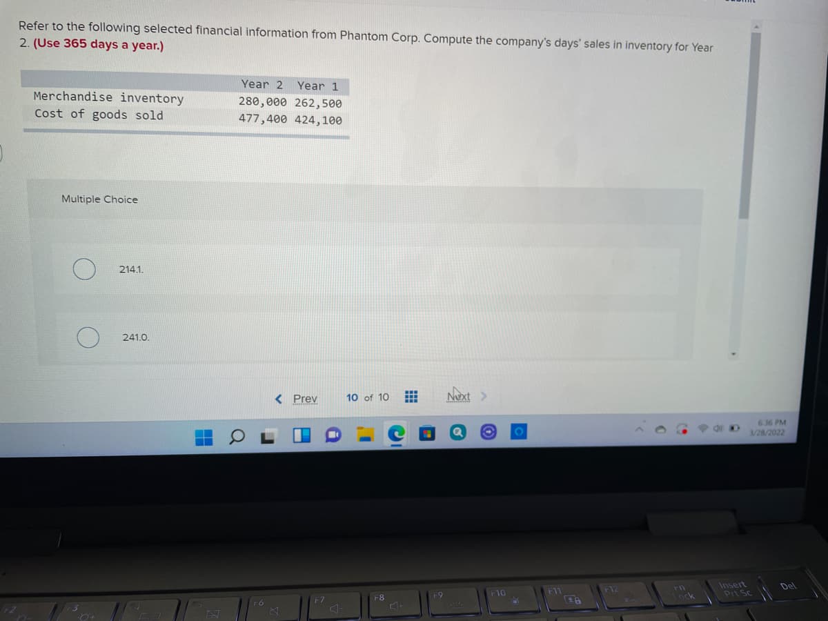 Refer to the following selected financial information from Phantom Corp. Compute the company's days' sales in inventory for Year
2. (Use 365 days a year.)
Year 2
Year 1
Merchandise inventory
280,000 262,500
Cost of goods sold
477,400 424,100
Multiple Choice
214.1.
241.0.
< Prev
Next >
10 of 10
636 PM
3/28/2022
Insert
Prt Sc
Del
F10
F1
F8
F9
Lock
F6
F7
