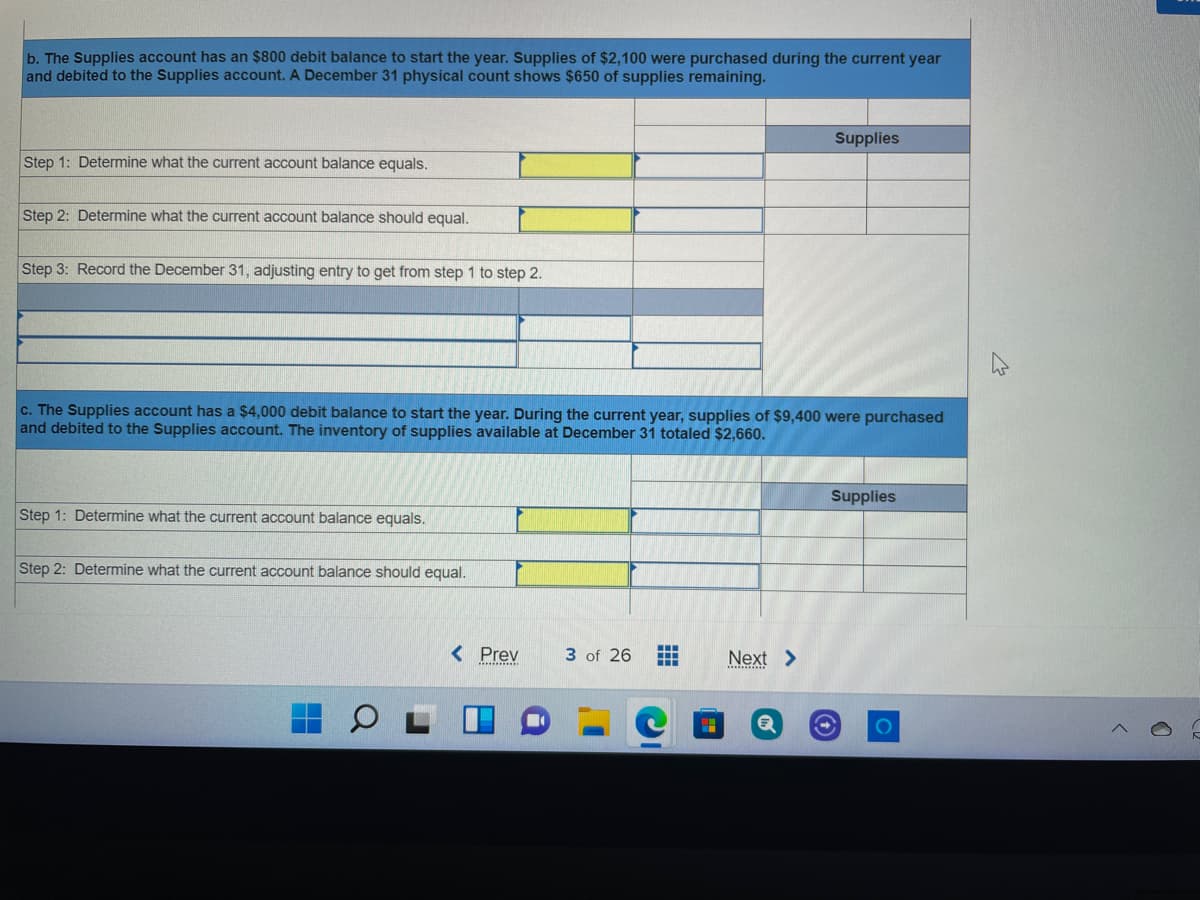 b. The Supplies account has an $800 debit balance to start the year. Supplies of $2,100 were purchased during the current year
and debited to the Supplies account. A December 31 physical count shows $650 of supplies remaining.
Supplies
Step 1: Determine what the current account balance equals.
Step 2: Determine what the current account balance should equal.
Step 3: Record the December 31, adjusting entry to get from step 1 to step 2.
c. The Supplies account has a $4,000 debit balance to start the year. During the current year, supplies of $9,400 were purchased
and debited to the Supplies account. The inventory of supplies available at December 31 totaled $2,660.
Supplies
Step 1: Determine what the current account balance equals.
Step 2: Determine what the current account balance should equal.
< Prev
3 of 26
中
Next >
