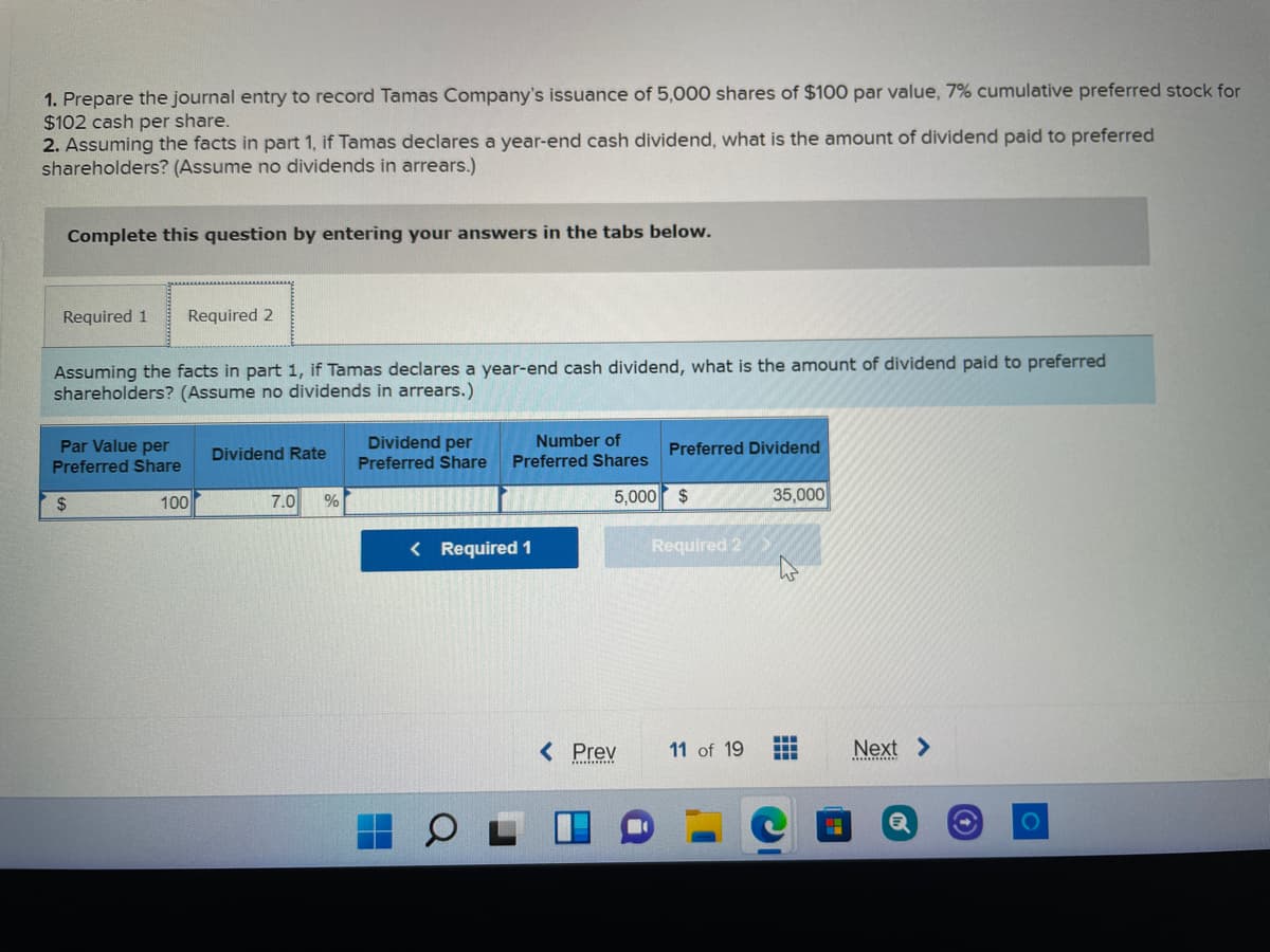 1. Prepare the journal entry to record Tamas Company's issuance of 5,000 shares of $100 par value, 7% cumulative preferred stock for
$102 cash per share.
2. Assuming the facts in part 1, if Tamas declares a year-end cash dividend, what is the amount of dividend paid to preferred
shareholders? (Assume no dividends in arrears.)
Complete this question by entering your answers in the tabs below.
Required 1
Required 2
Assuming the facts in part 1, if Tamas declares a year-end cash dividend, what is the amount of dividend paid to preferred
shareholders? (Assume no dividends in arrears.)
Dividend per
Preferred Share
Number of
Par Value per
Preferred Share
Dividend Rate
Preferred Dividend
Preferred Shares
100
7.0
5,000 $
35,000
2$
%
< Required 1
Required 2
< Prev
11 of 19
Next >
..
