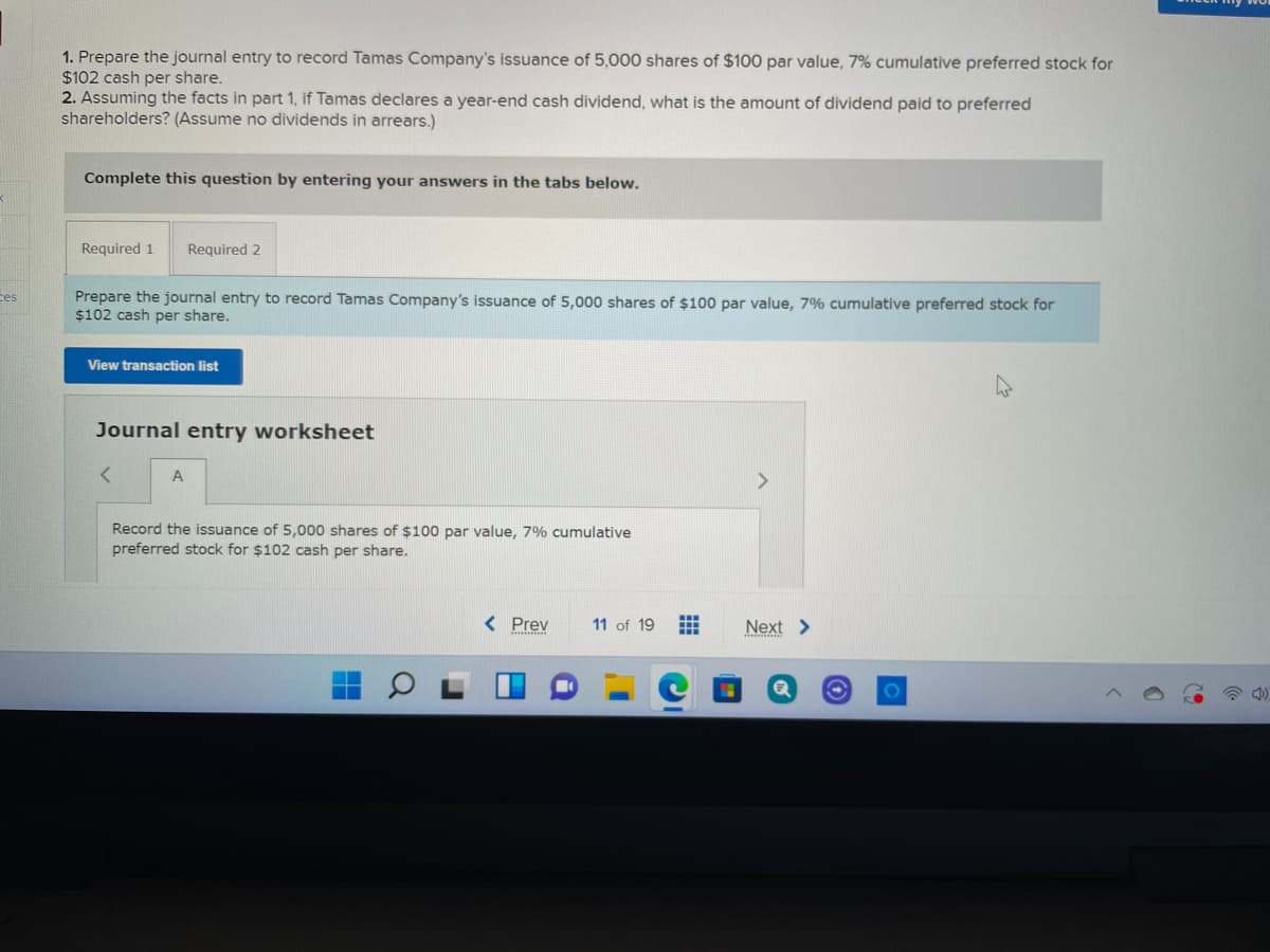 1. Prepare the journal entry to record Tamas Company's issuance of 5,000 shares of $100 par value, 7% cumulative preferred stock for
$102 cash per share.
2. Assuming the facts in part 1, if Tamas declares a year-end cash dividend, what is the amount of dividend paid to preferred
shareholders? (Assume no dividends in arrears.)
Complete this question by entering your answers in the tabs below.
Required 1
Required 2
Prepare the journal entry to record Tamas Company's issuance of 5,000 shares of $100 par value, 7% cumulative preferred stock for
$102 cash per share.
ces
View transaction list
Journal entry worksheet
<>
Record the issuance of 5,000 shares of $100 par value, 7% cumulative
preferred stock for $102 cash per share.
< Prev
11 of 19
Next >
