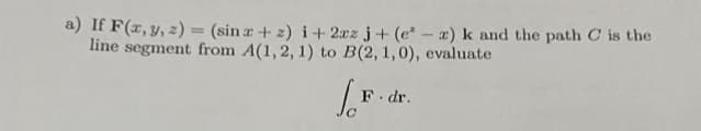 a) If F(x, y, z) = (sin x + 2) i+2xz j+ (e-z) k and the path C is the
line segment from A(1, 2, 1) to B(2, 1,0), evaluate
F. dr.