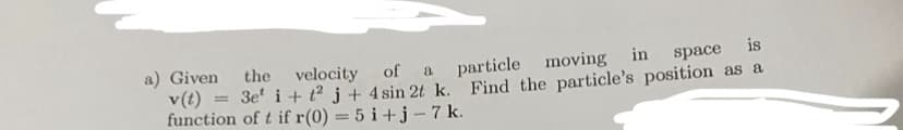 a) Given the velocity of a
particle moving in space is
v(t) = 3e² i + t2 j + 4 sin 2t k. Find the particle's position as a
function of t if r(0) = 5 i+j-7 k.