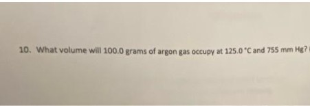 10. What volume will 100.0 grams of argon gas occupy at 125.0 °C and 755 mm Hg? (