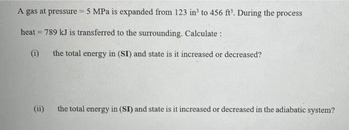 A gas at pressure = 5 MPa is expanded from 123 in³ to 456 ft³. During the process
heat = 789 kJ is transferred to the surrounding. Calculate :
(i)
the total energy in (SI) and state is it increased or decreased?
(ii)
the total energy in (SI) and state is it increased or decreased in the adiabatic system?