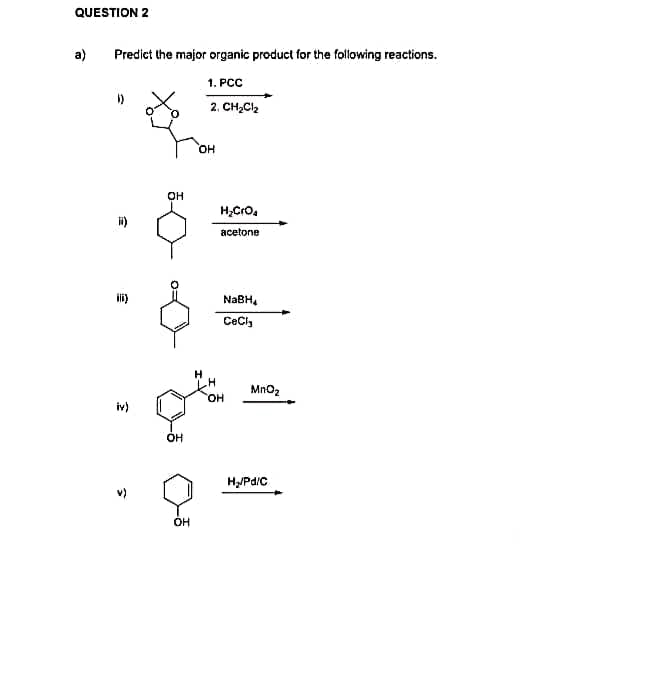 QUESTION 2
a)
Predict the major organic product for the following reactions.
1. PCC
2. CH₂Cl₂
11)
ii)
iv)
3
OH
ç
OH
OH
OH
H₂CrO₂
acetone
NaBH
CeCl₂
OH
MnO₂
H₂/Pd/C