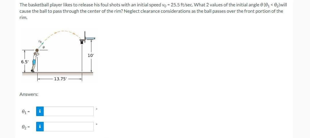 The basketball player likes to release his foul shots with an initial speed vo = 25.5 ft/sec. What 2 values of the initial angle 0 (0, < 02)will
cause the ball to pass through the center of the rim? Neglect clearance considerations as the ball passes over the front portion of the
rim.
10
6.5'
13.75'
Answers:
01 =
i
02
i
