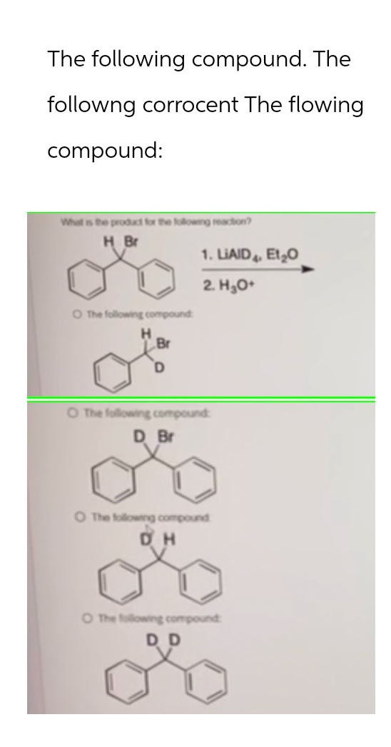 The following compound. The
following corrocent The flowing
compound:
What is the product for the following reaction?
H Br
O The following compound
H
Br
1. LIAID, Et₂O
2. H₂O+
O The following compound
D Br
O The following compound
DH
O The following compound
DD