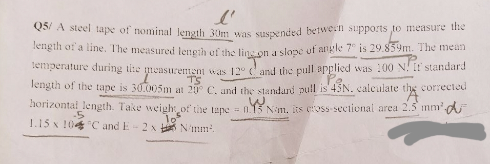 l'
Q5/A steel tape of nominal length 30m was suspended between supports to measure the
length of a line. The measured length of the line on a slope of angle 7° is 29.859m. The mean
temperature during the measurement was 12° C and the pull applied was 100 N. If standard
l
Po.
length of the tape is 30.005m at 20° C. and the standard pull is 45N. calculate the corrected
horizontal length. Take weight of the tape = 0.15 N/m. its cross-sectional area 2.5 mm².
105
-5
1.15 x 104 °C and E= 2 x N/mm².