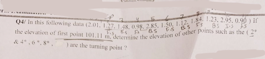 5
6
7
Q4/ In this following data (2.01, 1.27. 1.48, 0.98. 2.85, 1.50, 1.12. 1.84. 1.23, 2.95. 0.90 ) If
the elevation of first point 101.11 m. determine the elevation of other points such as the (2*
Fs
B.S
FS BS FS
Fs
& 4*,6*. 8*,
) are the turning point?