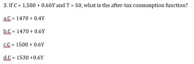 3. If C = 1,500+ 0.60Y and T = 50, what is the after-tax consumption function?
a.C= 1470+ 0.4Y
www
b.C 1470 +0.6Y
www
=
C.C 1500+ 0.6Y
www.
=
d.C 1530 +0.6Y
www
=