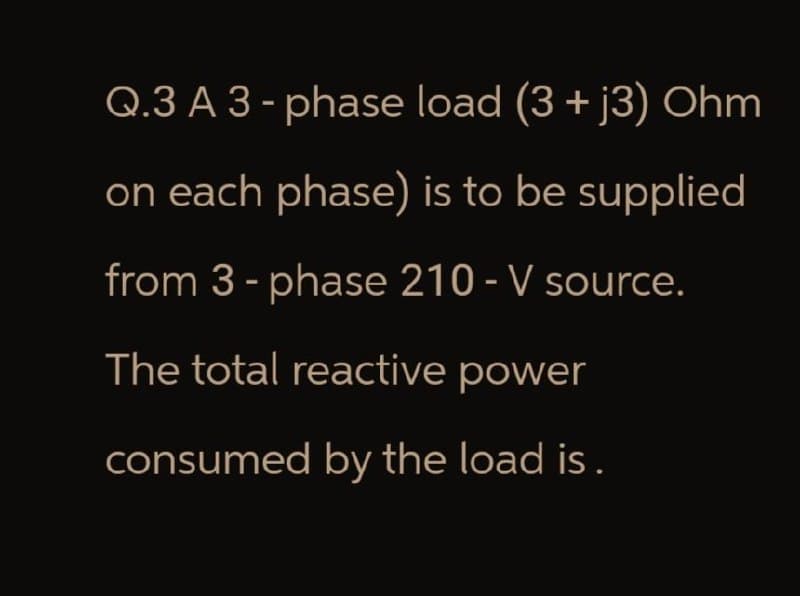 Q.3 A 3-phase load (3 + j3) Ohm
on each phase) is to be supplied
from 3-phase 210 - V source.
The total reactive power
consumed by the load is.