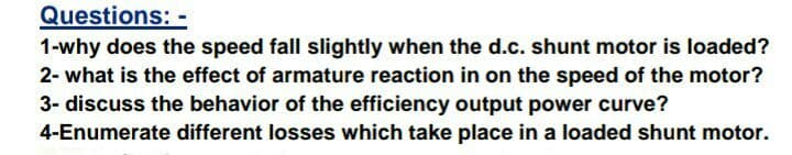 1-why does the speed fall slightly when the d.c. shunt motor is loaded?
2- what is the effect of armature reaction in on the speed of the motor?
3- discuss the behavior of the efficiency output power curve?
4-Enumerate different losses which take place in a loaded shunt motor.
