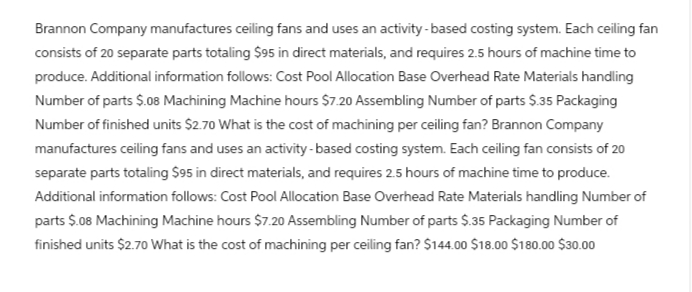 Brannon Company manufactures ceiling fans and uses an activity-based costing system. Each ceiling fan
consists of 20 separate parts totaling $95 in direct materials, and requires 2.5 hours of machine time to
produce. Additional information follows: Cost Pool Allocation Base Overhead Rate Materials handling
Number of parts $.08 Machining Machine hours $7.20 Assembling Number of parts $.35 Packaging
Number of finished units $2.70 What is the cost of machining per ceiling fan? Brannon Company
manufactures ceiling fans and uses an activity-based costing system. Each ceiling fan consists of 20
separate parts totaling $95 in direct materials, and requires 2.5 hours of machine time to produce.
Additional information follows: Cost Pool Allocation Base Overhead Rate Materials handling Number of
parts $.08 Machining Machine hours $7.20 Assembling Number of parts $.35 Packaging Number of
finished units $2.70 What is the cost of machining per ceiling fan? $144.00 $18.00 $180.00 $30.00